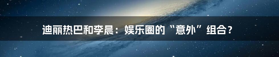 迪丽热巴和李晨:娱乐圈的“意外”组合?