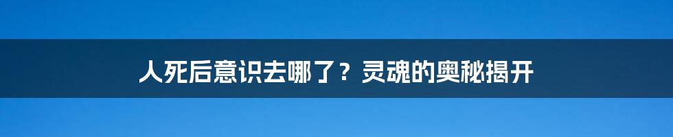 人死后意识去哪了?灵魂的奥秘揭开