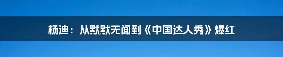 杨迪:从默默无闻到《中国达人秀》爆红