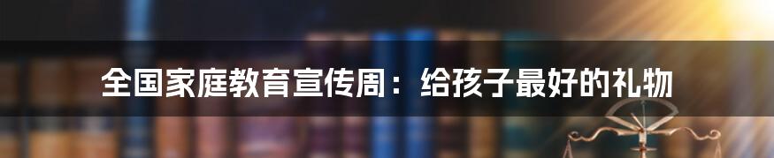 全国家庭教育宣传周:给孩子最好的礼物