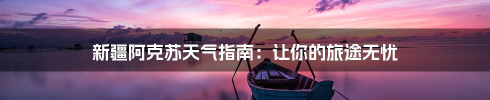新疆阿克苏天气指南:让你的旅途无忧