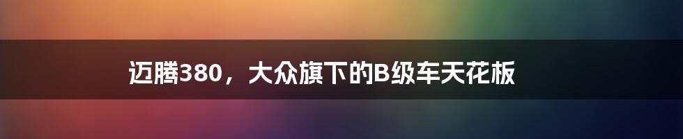 迈腾380,大众旗下的B级车天花板
