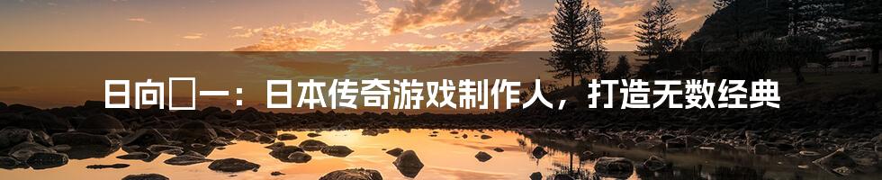 日向滉一:日本传奇游戏制作人,打造无数经典
