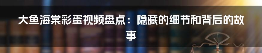 大鱼海棠彩蛋视频盘点:隐藏的细节和背后的故事