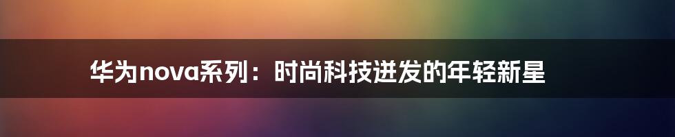 华为nova系列:时尚科技迸发的年轻新星