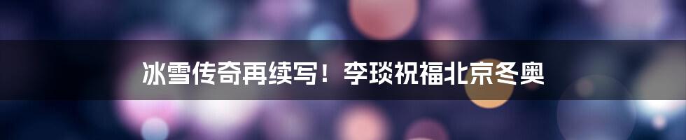 冰雪传奇再续写!李琰祝福北京冬奥