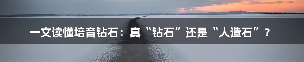 一文读懂培育钻石:真“钻石”还是“人造石”?