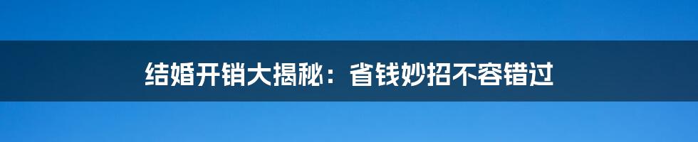 结婚开销大揭秘:省钱妙招不容错过