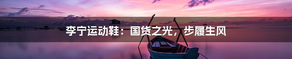 李宁运动鞋:国货之光,步履生风
