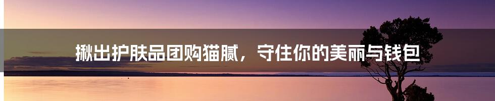 揪出护肤品团购猫腻,守住你的美丽与钱包