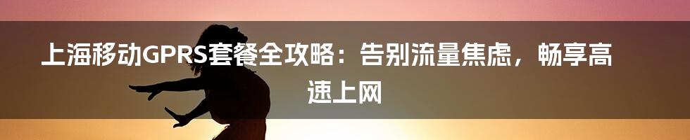 上海移动GPRS套餐全攻略:告别流量焦虑,畅享高速上网