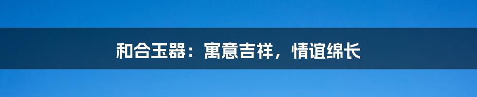 和合玉器：寓意吉祥，情谊绵长