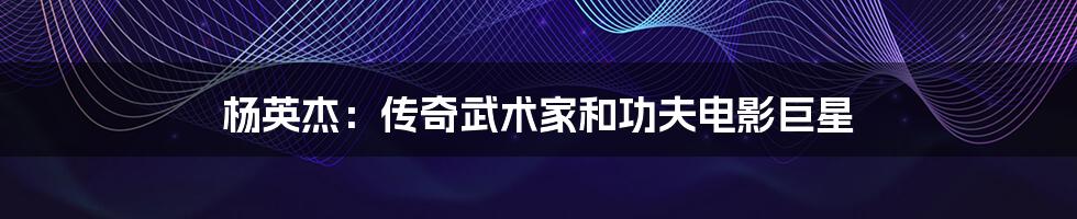 杨英杰:传奇武术家和功夫电影巨星