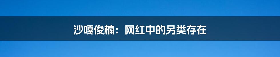 沙嘎俊楠:网红中的另类存在