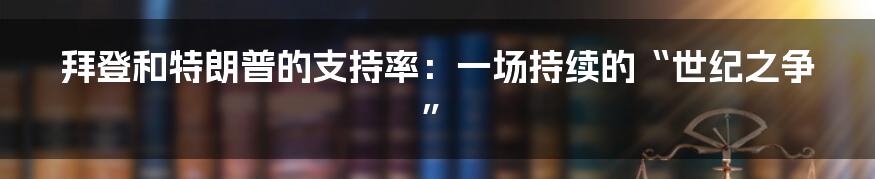 拜登和特朗普的支持率:一场持续的“世纪之争”