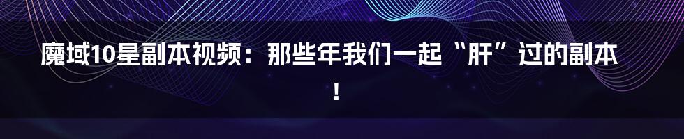魔域10星副本视频:那些年我们一起“肝”过的副本!