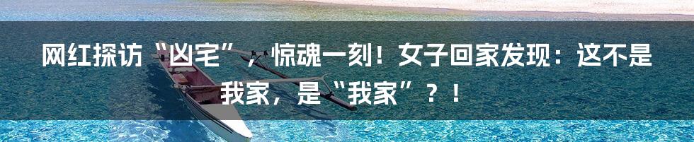 网红探访“凶宅”,惊魂一刻!女子回家发现:这不是我家,是“我家”?!