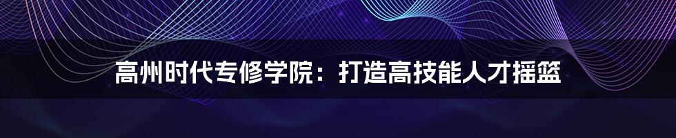 高州时代专修学院:打造高技能人才摇篮