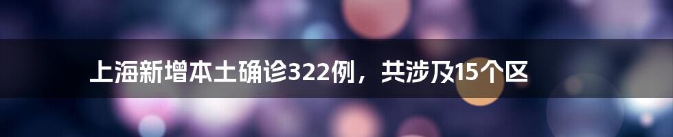 上海新增本土确诊322例,共涉及15个区