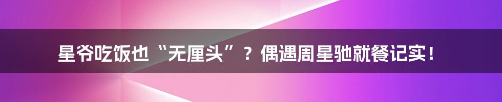星爷吃饭也“无厘头”?偶遇周星驰就餐记实!