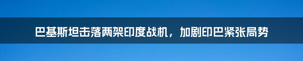 巴基斯坦击落两架印度战机,加剧印巴紧张局势