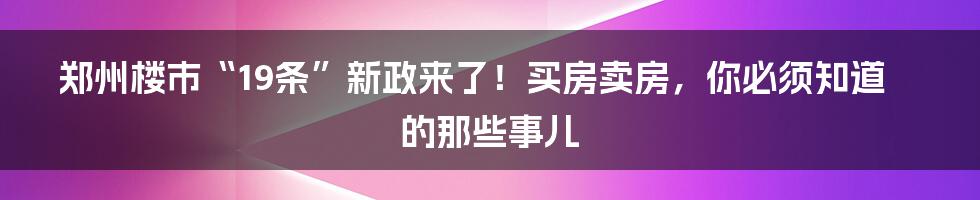 郑州楼市“19条”新政来了!买房卖房,你必须知道的那些事儿