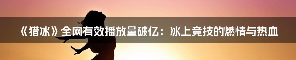 《猎冰》全网有效播放量破亿:冰上竞技的燃情与热血