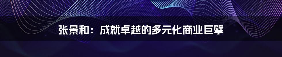 张景和:成就卓越的多元化商业巨擘