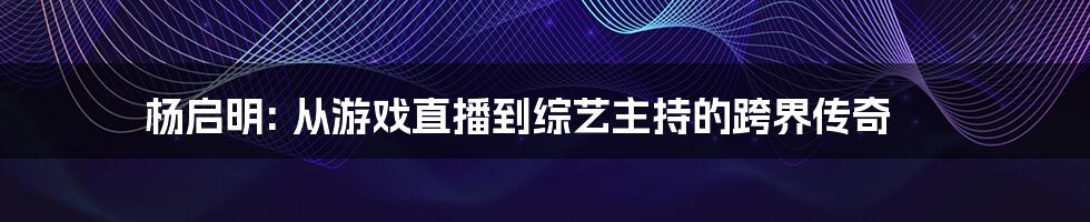 杨启明: 从游戏直播到综艺主持的跨界传奇