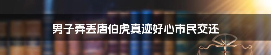 男子弄丢唐伯虎真迹好心市民交还