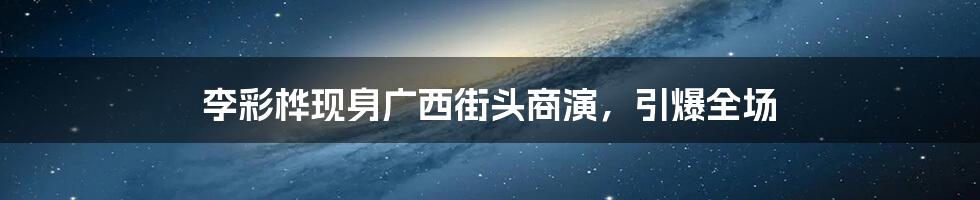 李彩桦现身广西街头商演,引爆全场