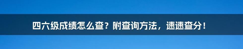 四六级成绩怎么查？附查询方法，速速查分！