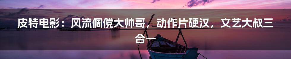 皮特电影:风流倜傥大帅哥,动作片硬汉,文艺大叔三合一