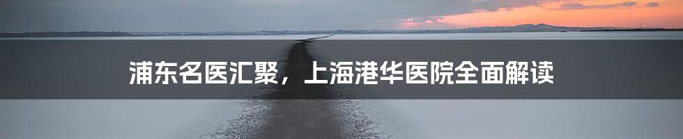 浦东名医汇聚,上海港华医院全面解读