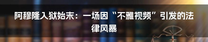 阿穆隆入狱始末:一场因“不雅视频”引发的法律风暴