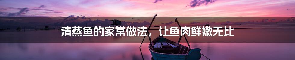 清蒸鱼的家常做法,让鱼肉鲜嫩无比