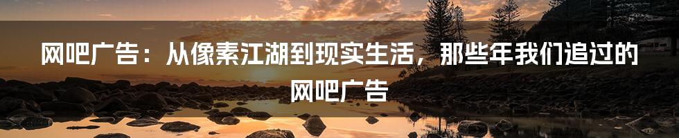 网吧广告:从像素江湖到现实生活,那些年我们追过的网吧广告