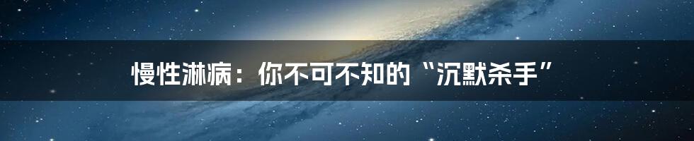 慢性淋病：你不可不知的“沉默杀手”