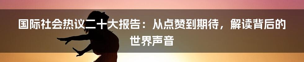 国际社会热议二十大报告:从点赞到期待,解读背后的世界声音
