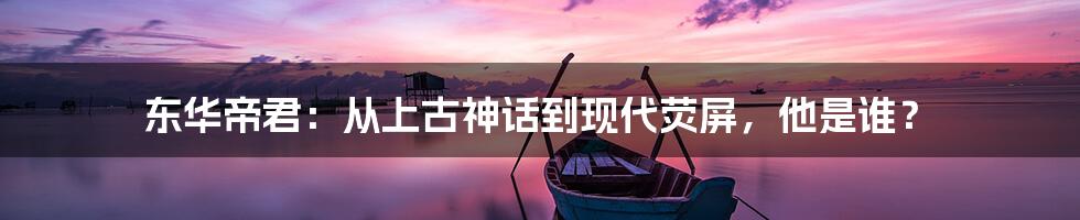 东华帝君:从上古神话到现代荧屏,他是谁?