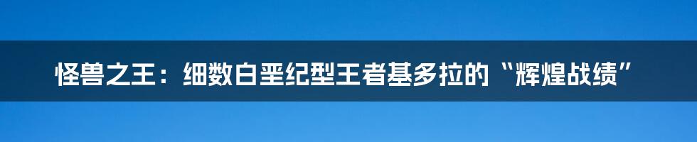 怪兽之王:细数白垩纪型王者基多拉的“辉煌战绩”