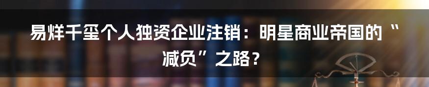 易烊千玺个人独资企业注销:明星商业帝国的“减负”之路?