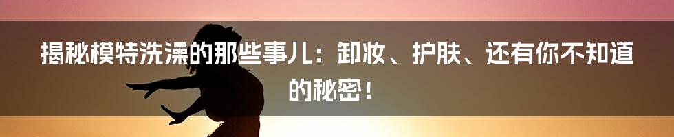 揭秘模特洗澡的那些事儿:卸妆、护肤、还有你不知道的秘密!