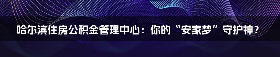哈尔滨住房公积金管理中心:你的“安家梦”守护神?