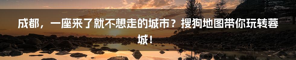 成都，一座来了就不想走的城市？搜狗地图带你玩转蓉城！