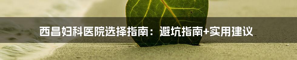 西昌妇科医院选择指南：避坑指南+实用建议