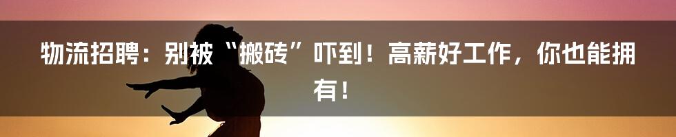 物流招聘:别被“搬砖”吓到!高薪好工作,你也能拥有!