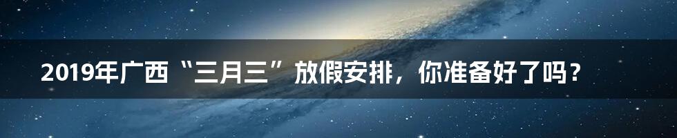 2019年广西“三月三”放假安排,你准备好了吗?