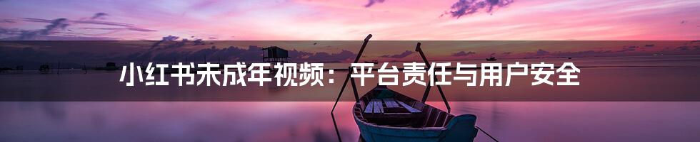 小红书未成年视频:平台责任与用户安全