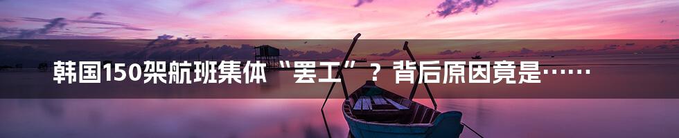 韩国150架航班集体“罢工”?背后原因竟是……
